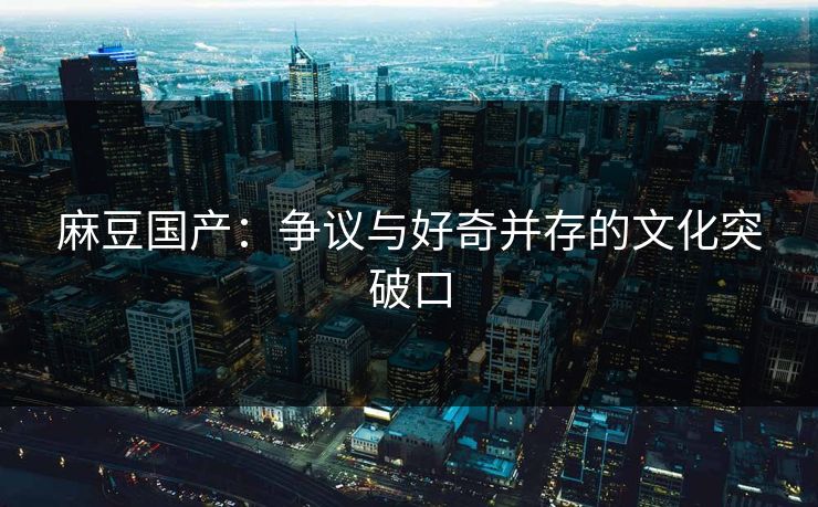麻豆国产：争议与好奇并存的文化突破口  第1张