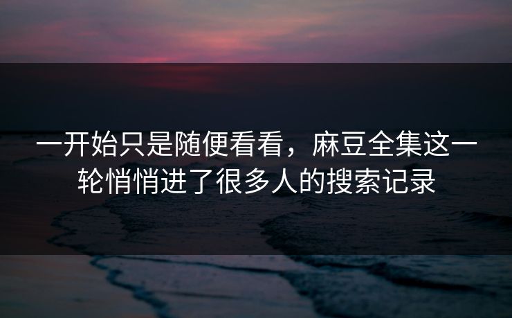 一开始只是随便看看,麻豆全集这一轮悄悄进了很多人的搜索记录 第1张 一开始只是随便看看,麻豆全集这一轮悄悄进了很多人的搜索记录 第1张