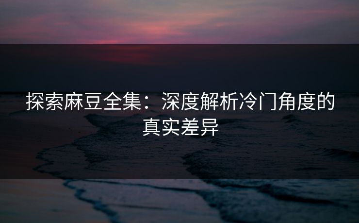 探索麻豆全集:深度解析冷门角度的真实差异 第1张 探索麻豆全集:深度解析冷门角度的真实差异 第1张