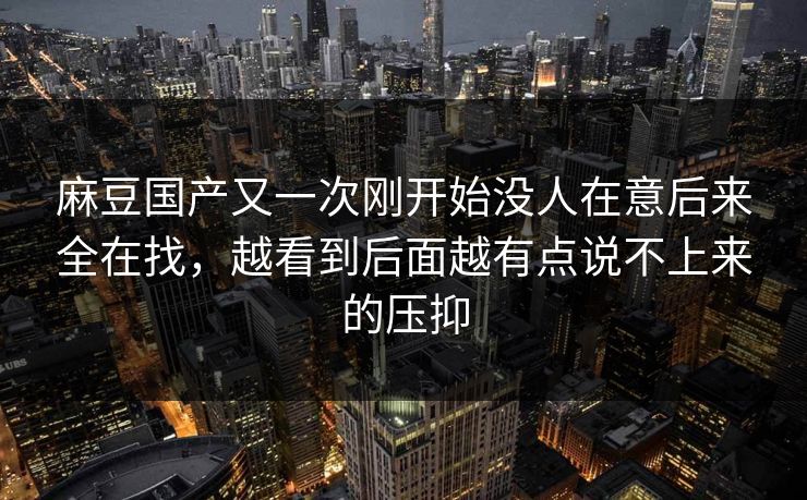 麻豆国产又一次刚开始没人在意后来全在找,越看到后面越有点说不上来的压抑 第1张 麻豆国产又一次刚开始没人在意后来全在找,越看到后面越有点说不上来的压抑 第1张