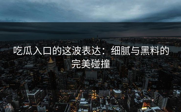 吃瓜入口的这波表达：细腻与黑料的完美碰撞  第1张