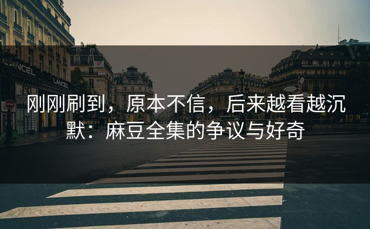 刚刚刷到，原本不信，后来越看越沉默：麻豆全集的争议与好奇  第1张