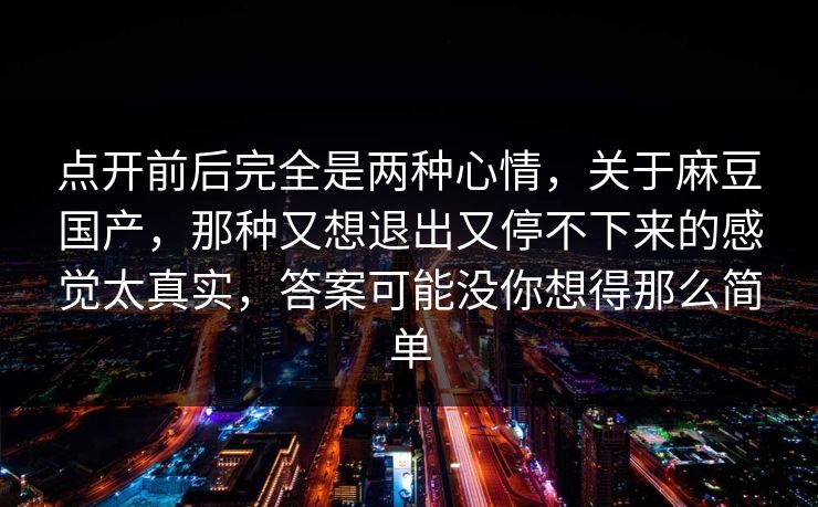 点开前后完全是两种心情，关于麻豆国产，那种又想退出又停不下来的感觉太真实，答案可能没你想得那么简单  第1张