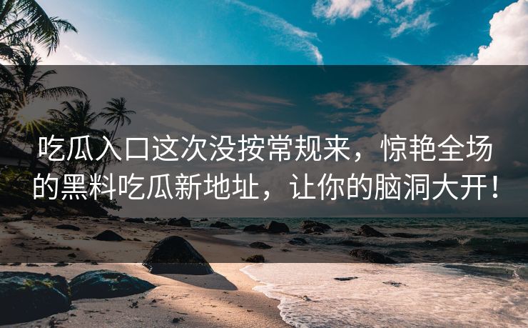 吃瓜入口这次没按常规来,惊艳全场的黑料吃瓜新地址,让你的脑洞大开! 第1张 吃瓜入口这次没按常规来,惊艳全场的黑料吃瓜新地址,让你的脑洞大开! 第1张