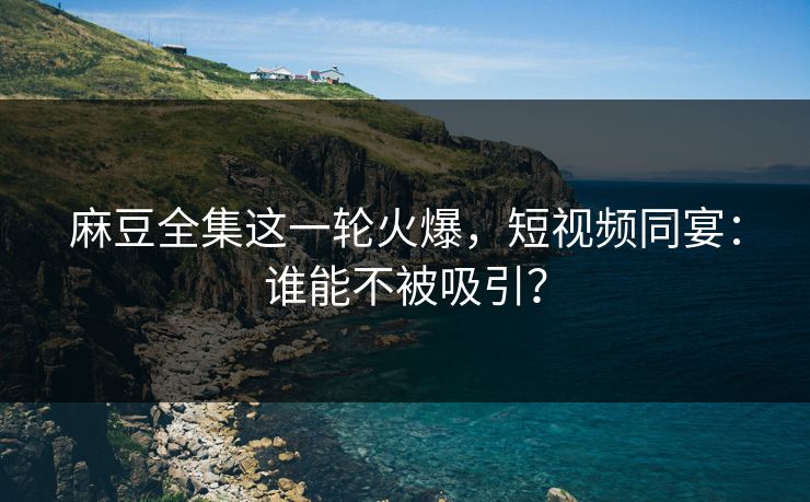麻豆全集这一轮火爆，短视频同宴：谁能不被吸引？  第1张