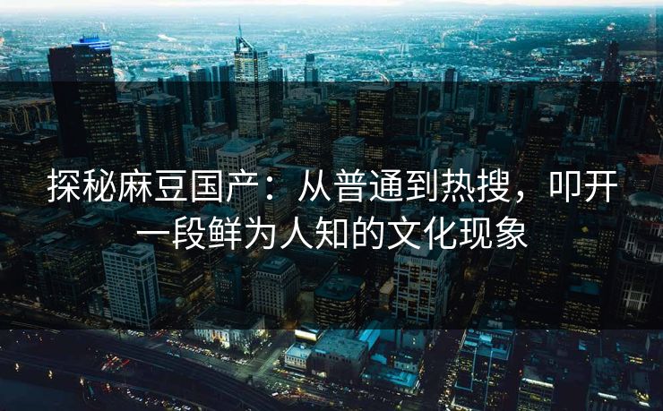 探秘麻豆国产：从普通到热搜，叩开一段鲜为人知的文化现象  第1张