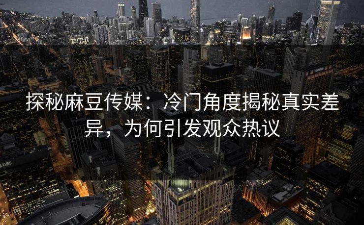 探秘麻豆传媒：冷门角度揭秘真实差异，为何引发观众热议  第1张