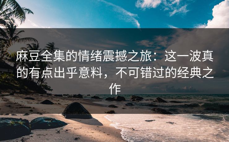 麻豆全集的情绪震撼之旅：这一波真的有点出乎意料，不可错过的经典之作  第1张