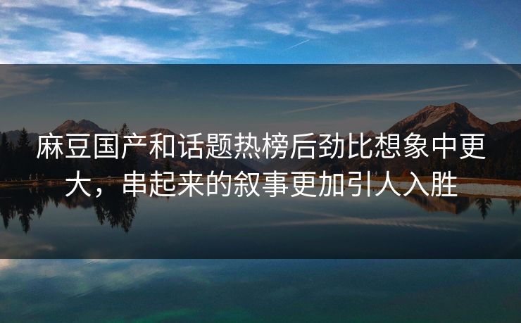 麻豆国产和话题热榜后劲比想象中更大，串起来的叙事更加引人入胜  第1张