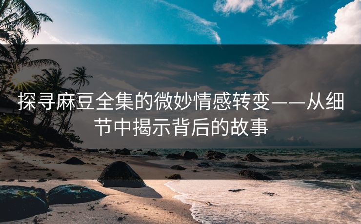探寻麻豆全集的微妙情感转变——从细节中揭示背后的故事  第1张