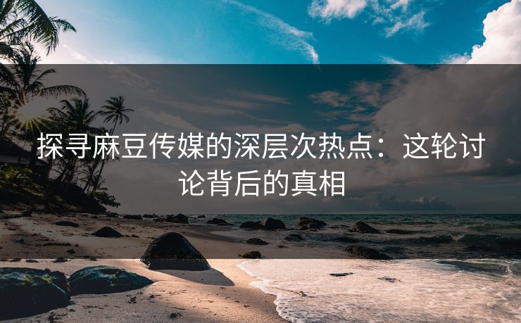 探寻麻豆传媒的深层次热点：这轮讨论背后的真相  第1张