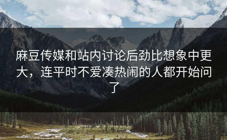 麻豆传媒和站内讨论后劲比想象中更大，连平时不爱凑热闹的人都开始问了  第1张