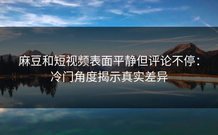 麻豆和短视频表面平静但评论不停：冷门角度揭示真实差异  第1张