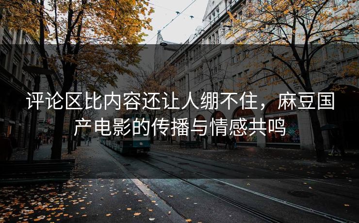 评论区比内容还让人绷不住，麻豆国产电影的传播与情感共鸣  第1张
