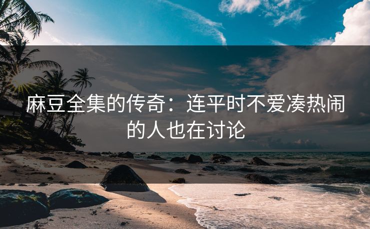 麻豆全集的传奇：连平时不爱凑热闹的人也在讨论  第1张