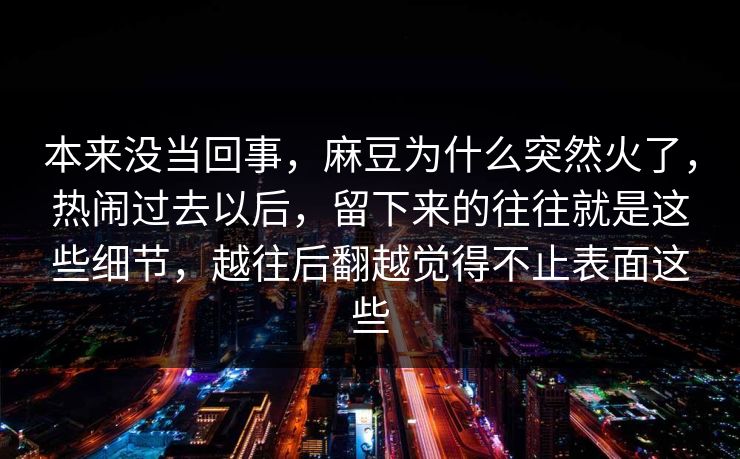 本来没当回事,麻豆为什么突然火了,热闹过去以后,留下来的往往就是这些细节,越往后翻越觉得不止表面这些 第1张 本来没当回事,麻豆为什么突然火了,热闹过去以后,留下来的往往就是这些细节,越往后翻越觉得不止表面这些 第1张