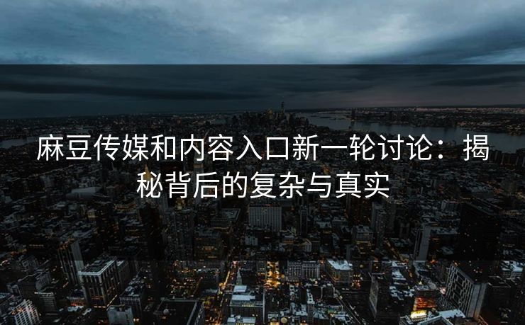 麻豆传媒和内容入口新一轮讨论：揭秘背后的复杂与真实  第1张