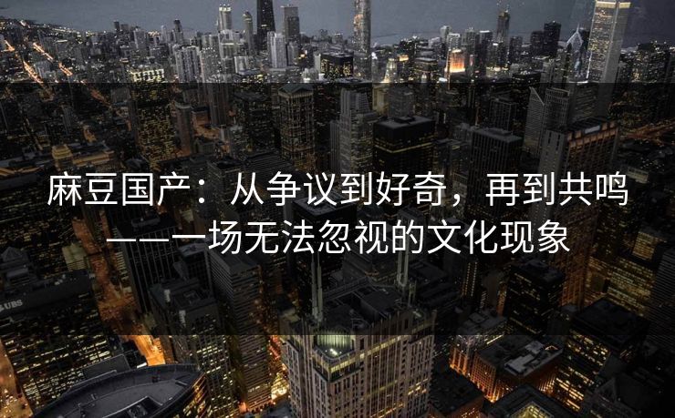 麻豆国产：从争议到好奇，再到共鸣——一场无法忽视的文化现象