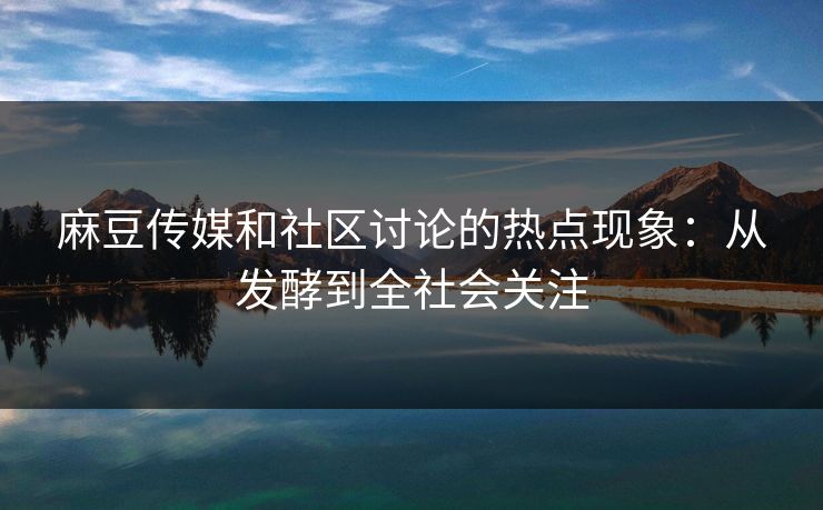 麻豆传媒和社区讨论的热点现象：从发酵到全社会关注