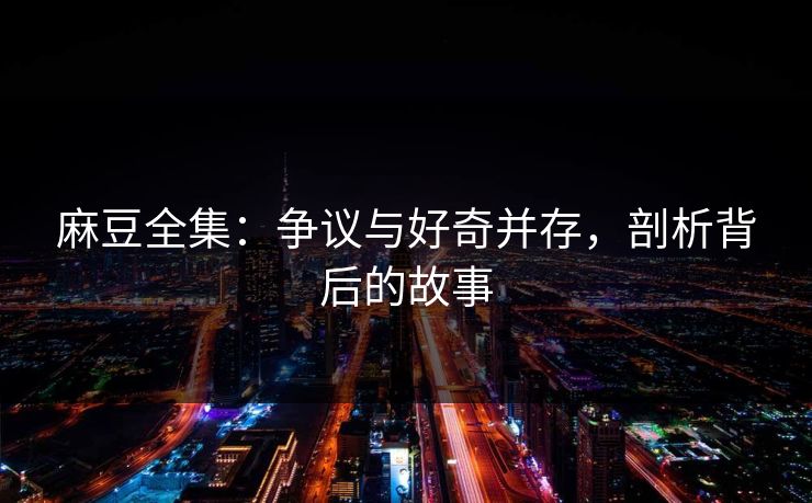 麻豆全集：争议与好奇并存，剖析背后的故事