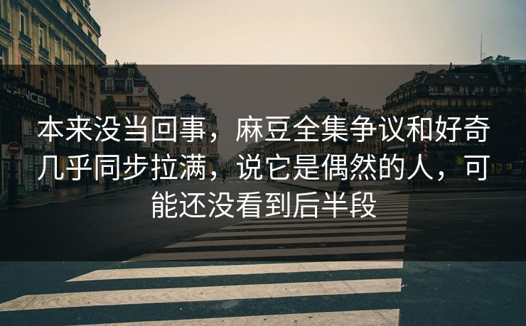 本来没当回事，麻豆全集争议和好奇几乎同步拉满，说它是偶然的人，可能还没看到后半段  第1张