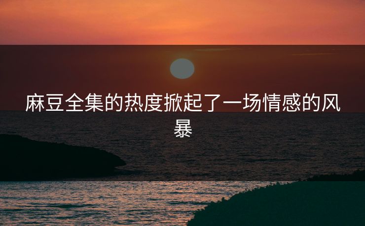 麻豆全集的热度掀起了一场情感的风暴 麻豆全集的热度掀起了一场情感的风暴